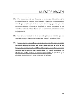 NUESTRA IMAGEN
148.   Nos aseguraremos de que el nombre de los servicios informativos de la
   televisión pública, sus logotipos, títulos, formatos y tipografías registradas no sean
   utilizados por compañías o instituciones externas de manera que pueda comprometer
   nuestra independencia. Ningún aviso publicitario ni material promocional de una
   compañía o institución exterior al canal debe dar la impresión de contar con nuestro
   apoyo comercial.


149.   Los servicios informativos de la televisión pública no permiten que sus
   logotipos, formatos y tipografías registradas sean usados en publicidad externa.


150.   Los reporteros, presentadores y corresponsales son el rostro y la voz de
   nuestros servicios informativos. Por tanto, están obligados a preservar su
   imagen. Tienen estrictamente prohibido utilizarla para promocionar cualquier
   tipo de productos, servicios o actividades ajenas a su trabajo informativo. En
   ningún caso pueden aparecer en anuncios publicitarios. El periodismo y la
   publicidad son incompatibles, aun si se practican por separado.




                                                                                      44
 