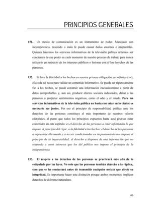 PRINCIPIOS GENERALES

151.   Un medio de comunicación es un instrumento de poder. Manejado con
   incompetencia, descuido o mala fe puede causar daños enormes e irreparables.
   Quienes hacemos los servicios informativos de la televisión pública debemos ser
   concientes de ese poder en cada momento de nuestro proceso de trabajo para nunca
   utilizarlo en perjuicio de los intereses públicos o lesionar con él los derechos de las
   personas.


152.   Si bien la fidelidad a los hechos es nuestra primera obligación periodística (→),
   ella sola no basta para validar un contenido informativo. Se puede ser rigurosamente
   fiel a los hechos, se puede construir una información exclusivamente a partir de
   datos comprobables y, aun así, producir efectos sociales indeseados, dañar a las
   personas o propiciar sentimientos negativos, como el odio y el miedo. Para los
   servicios informativos de la televisión pública no basta con estar en lo cierto: es
   necesario ser justos. Por eso el principio de responsabilidad pública ante los
   derechos de las personas constituye el más importante de nuestros valores
   editoriales, al punto que todos los principios expuestos hasta aquí podrían estar
   contenidos en este capítulo: es el derecho de las personas a estar informadas lo que
   impone el principio del rigor, o la fidelidad a los hechos; el derecho de las personas
   a expresarse libremente y a no ser condicionadas en su pensamiento nos impone el
   principio de la imparcialidad; el derecho a disponer de una información que no
   responda a otros intereses que los del público nos impone el principio de la
   independencia.


153.   El respeto a los derechos de las personas se practicará más allá de lo
   estipulado por las leyes. No solo que las personas tendrán derecho a la réplica,
   sino que se les contactará antes de transmitir cualquier noticia que afecte su
   integridad. Es importante hacer esta distinción porque ambos momentos implican
   derechos de diferente naturaleza:




                                                                                       46
 