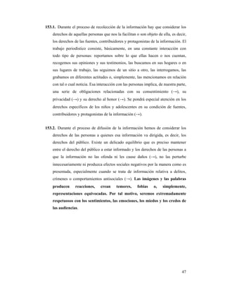 153.1. Durante el proceso de recolección de la información hay que considerar los
    derechos de aquellas personas que nos la facilitan o son objeto de ella, es decir,
    los derechos de las fuentes, contribuidores y protagonistas de la información. El
    trabajo periodístico consiste, básicamente, en una constante interacción con
    todo tipo de personas: reportamos sobre lo que ellas hacen o nos cuentan,
    recogemos sus opiniones y sus testimonios, las buscamos en sus hogares o en
    sus lugares de trabajo, las seguimos de un sitio a otro, las interrogamos, las
    grabamos en diferentes actitudes o, simplemente, las mencionamos en relación
    con tal o cual noticia. Esa interacción con las personas implica, de nuestra parte,
    una serie de obligaciones relacionadas con su consentimiento (→), su
    privacidad (→) y su derecho al honor (→). Se pondrá especial atención en los
    derechos específicos de los niños y adolescentes en su condición de fuentes,
    contribuidores y protagonistas de la información (→).


153.2. Durante el proceso de difusión de la información hemos de considerar los
    derechos de las personas a quienes esa información va dirigida, es decir, los
    derechos del público. Existe un delicado equilibrio que es preciso mantener
    entre el derecho del público a estar informado y los derechos de las personas a
    que la información no las ofenda ni les cause daños (→), no las perturbe
    innecesariamente ni produzca efectos sociales negativos por la manera como es
    presentada, especialmente cuando se trata de información relativa a delitos,
    crímenes o comportamientos antisociales (→). Las imágenes y las palabras
    producen      reacciones,    crean     temores,     fobias    o,    simplemente,
    representaciones equivocadas. Por tal motivo, seremos extremadamente
    respetuosos con los sentimientos, las emociones, los miedos y los credos de
    las audiencias.




                                                                                    47
 