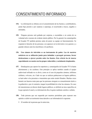 CONSENTIMIENTO INFORMADO

154.   La información se obtiene con el consentimiento de las fuentes y contribuidores,
   jamás bajo presión o por sorpresa o espionaje, ni recurriendo a trucos, engaños o
   artimañas.


155.   Ninguna persona será grabada por sorpresa, a escondidas o en contra de su
   voluntad salvo razones de evidente interés público. Por lo general, los camarógrafos
   de Ecuador TV pedirán permiso antes de poner su equipo en funcionamiento. Se
   respetará el derecho de las personas a no aparecer en la televisión si no quieren y a
   guardar silencio ante los micrófonos si lo prefieren.


156.   Una cámara de televisión es un instrumento de poder. Las de nuestros
   noticieros no se utilizarán jamás para intimidar o perseguir personas, forzar
   declaraciones o ejercer presión sobre las fuentes. Este criterio ha de tenerse
   especialmente en cuenta con los grupos vulnerables y socialmente desplazados.


157.   Dondequiera que operen los reporteros y camarógrafos de Ecuador TV lo harán
   abiertamente y sin ocultarse. Este principio se aplica también cuando el equipo
   audiovisual utilizado no es obvio, como en el caso de pequeñas cámaras, teléfonos
   celulares, webcams, etc. Cada vez que se realicen grabaciones en lugares públicos,
   se hará saber a los presentes o transeúntes que están siendo filmados. Muchas veces
   bastará con hacerse notar para que las personas otorguen su consentimiento tácito a
   la grabación o, por el contrario, tengan la posibilidad de evitar las cámaras. En caso
   de transmisiones en directo desde lugares públicos, se definirá un área específica en
   la que operará el canal y se informará de ella a la gente mediante carteles o señales.


158.   Toda persona que sea requerida por nuestros periodistas para expresar una
   opinión o referir un testimonio tiene derecho a ser informada de lo siguiente:

       El nombre de la persona que lo entrevista.




                                                                                       48
 