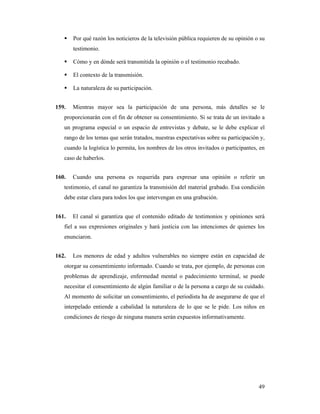 Por qué razón los noticieros de la televisión pública requieren de su opinión o su
       testimonio.

       Cómo y en dónde será transmitida la opinión o el testimonio recabado.

       El contexto de la transmisión.

       La naturaleza de su participación.


159.   Mientras mayor sea la participación de una persona, más detalles se le
   proporcionarán con el fin de obtener su consentimiento. Si se trata de un invitado a
   un programa especial o un espacio de entrevistas y debate, se le debe explicar el
   rango de los temas que serán tratados, nuestras expectativas sobre su participación y,
   cuando la logística lo permita, los nombres de los otros invitados o participantes, en
   caso de haberlos.


160.   Cuando una persona es requerida para expresar una opinión o referir un
   testimonio, el canal no garantiza la transmisión del material grabado. Esa condición
   debe estar clara para todos los que intervengan en una grabación.


161.   El canal sí garantiza que el contenido editado de testimonios y opiniones será
   fiel a sus expresiones originales y hará justicia con las intenciones de quienes los
   enunciaron.


162.   Los menores de edad y adultos vulnerables no siempre están en capacidad de
   otorgar su consentimiento informado. Cuando se trata, por ejemplo, de personas con
   problemas de aprendizaje, enfermedad mental o padecimiento terminal, se puede
   necesitar el consentimiento de algún familiar o de la persona a cargo de su cuidado.
   Al momento de solicitar un consentimiento, el periodista ha de asegurarse de que el
   interpelado entiende a cabalidad la naturaleza de lo que se le pide. Los niños en
   condiciones de riesgo de ninguna manera serán expuestos informativamente.




                                                                                      49
 