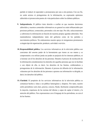 partido ni inducir al espectador a pronunciarse por una u otra postura. Con ese fin,
   no serán actores ni protagonistas de la información, no expresarán opiniones
   editoriales ni promoverán puntos de vista particulares sobre los debates públicos.


9. Independencia. El público tiene derecho a confiar en que nuestras decisiones
   editoriales y nuestros contenidos informativos en general no estén influenciados por
   presiones políticas, comerciales, personales o de otro tipo. Por ello, seleccionaremos
   y cubriremos la información en función de nuestras propias agendas editoriales. Nos
   mantendremos independientes tanto del gobierno como de los partidos y
   movimientos políticos. No endosaremos nuestro apoyo ni otorgaremos prominencia
   a ningún tipo de organización, producto, actividad o servicio.


10. Responsabilidad pública. Los servicios informativos de la televisión pública son
   concientes del enorme poder de la herramienta que tienen en sus manos y se
   comprometen a no utilizar jamás ese poder en perjuicio de los intereses públicos, ni
   a lesionar con él los derechos de las personas. Durante el proceso de recolección de
   la información consideraremos los derechos de aquellas personas que nos la facilitan
   o son objeto de ella, es decir, los derechos de las fuentes, colaboradores y
   protagonistas de la información. Durante el proceso de difusión de la información
   velaremos por los derechos de las personas a quienes esa información va dirigida, es
   decir, los derechos del público.


11. Claridad. El propósito de los servicios informativos de la televisión pública es
   comunicar hechos e ideas a un público heterogéneo y disperso. Por tanto, nuestro
   estilo periodístico será claro, preciso, conciso, fluido, fácilmente comprensible para
   la mayoría, respetuoso de las normas del idioma y capaz de captar el interés y la
   atención del público. Nos expresaremos con el lenguaje de los periodistas, no con el
   de las fuentes.




                                                                                        5
 