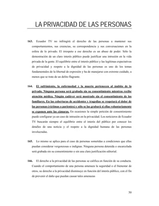 LA PRIVACIDAD DE LAS PERSONAS

163.   Ecuador TV no infringirá el derecho de las personas a mantener sus
   comportamientos, sus creencias, su correspondencia y sus conversaciones en la
   esfera de lo privado. El irrespeto a ese derecho es un abuso de poder. Sólo la
   demostración de un claro interés público puede justificar una intrusión en la vida
   privada de la gente. El equilibrio entre el interés público y las legítimas expectativas
   de privacidad y respeto a la dignidad de las personas es uno de los temas
   fundamentales de la libertad de expresión y ha de manejarse con extremo cuidado, a
   menos que se trate de un delito flagrante.


164.   El sufrimiento, la enfermedad y la muerte pertenecen al ámbito de lo
   privado. Ninguna persona será grabada sin su consentimiento mientras recibe
   atención médica. Ningún cadáver será mostrado sin el consentimiento de los
   familiares. En las coberturas de accidentes y tragedias se respetará el dolor de
   las personas (víctimas o parientes) y sólo se las grabará si ellas voluntariamente
   se exponen ante las cámaras. En ocasiones la simple petición de consentimiento
   puede configurar ya un caso de intrusión en la privacidad. Los noticieros de Ecuador
   TV buscarán siempre el equilibrio entre el interés del público por conocer los
   detalles de una noticia y el respeto a la dignidad humana de las personas
   involucradas.


165.   Lo mismo se aplica para el caso de personas sometidas a condiciones que ellas
   puedan considerar vergonzosas o indignas. Ninguna persona detenida o encarcelada
   será grabada sin su consentimiento o sin una clara justificación editorial.


166.   El derecho a la privacidad de las personas se califica en función de su conducta.
   Cuando el comportamiento de una persona amenaza la seguridad o el bienestar de
   otros, su derecho a la privacidad disminuye en función del interés público, con el fin
   de prevenir el daño que puedan causar tales amenazas




                                                                                        50
 