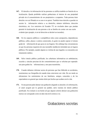 167.   El derecho a la información de las personas se califica también en función de su
   localización. Queda prohibido realizar grabaciones al interior de una propiedad
   privada sin el consentimiento de sus propietarios u ocupantes. Toda persona tiene
   derecho a no ser filmada en su casa si no quiere. También tiene derecho a guardar en
   secreto la     información relativa a su domicilio, número telefónico, dirección
   electrónica, etc. Los noticieros de Ecuador TV no revelarán datos que puedan
   permitir la localización de una persona o de su familia sin contar con una razón
   evidente (por ejemplo, si en tal dirección se declaró un incendio).


168.   En los espacios públicos o semipúblicos tales como aeropuertos, dependencias
   públicas, calles, plazas o centros comerciales, la gente no puede esperar el mismo
   grado de     información de que goza en sus hogares. Sin embargo hay circunstancias
   en que las personas requieren de una razonable medida de intimidad aun en lugares
   públicos. Por ejemplo, cuando alguien es víctima de una tragedia o se encuentra con
   tratamiento médico.


169.   Salvo interés público justificado, las coberturas informativas en ambulancias,
   escuelas y cárceles precisan de dos consentimientos que se solicitan por separado:
   uno para grabar las   informaciones y otro para trasmitirlas.


170.   Cuando debamos informar acerca de personas que han fallecido en accidentes,
   mostraremos sus fotografías de cuando éstas estuvieron con vida. De ese modo no
   afectaremos los sentimientos de sus familiares, amigos, conocidos y de los
   espectadores en general que sienten dolor por hechos que acaban con la vida.


171.   Si una persona pide detener una grabación alegando su derecho a la información,
   el canal acogerá por lo general ese pedido, salvo razones de interés público
   justificado. Se evaluará si ese hecho (el que alguien solicite detener una grabación)
   merece ser consignado como un dato más de la noticia o no.




                                             Grabaciones secretas

                                                                                      51
 