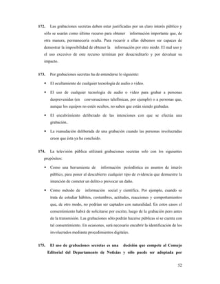 172.    Las grabaciones secretas deben estar justificadas por un claro interés público y
   sólo se usarán como último recurso para obtener        información importante que, de
   otra manera, permanecería oculta. Para recurrir a ellas debemos ser capaces de
   demostrar la imposibilidad de obtener la     información por otro modo. El mal uso y
   el uso excesivo de este recurso terminan por desacreditarlo y por devaluar su
   impacto.


173.    Por grabaciones secretas ha de entenderse lo siguiente:

        El ocultamiento de cualquier tecnología de audio o video.

        El uso de cualquier tecnología de audio o video para grabar a personas
        desprevenidas (en    conversaciones telefónicas, por ejemplo) o a personas que,
        aunque los equipos no estén ocultos, no saben que están siendo grabadas.

        El encubrimiento deliberado de las intenciones con que se efectúa una
        grabación..

        La reanudación deliberada de una grabación cuando las personas involucradas
        creen que ésta ya ha concluido.


174.    La televisión pública utilizará grabaciones secretas solo con los siguientes
   propósitos:

        Como una herramienta de        información periodística en asuntos de interés
        público, para poner al descubierto cualquier tipo de evidencia que demuestre la
        intención de cometer un delito o provocar un daño.

        Cómo método de       información social y científica. Por ejemplo, cuando se
        trata de estudiar hábitos, costumbres, actitudes, reacciones y comportamientos
        que, de otro modo, no podrían ser captados con naturalidad. En estos casos el
        consentimiento habrá de solicitarse por escrito, luego de la grabación pero antes
        de la transmisión. Las grabaciones sólo podrán hacerse públicas si se cuenta con
        tal consentimiento. En ocasiones, será necesario encubrir la identificación de los
        involucrados mediante procedimientos digitales.


175.    El uso de grabaciones secretas es una        decisión que compete al Consejo
       Editorial del Departamento de Noticias y sólo puede ser adoptada por


                                                                                       52
 