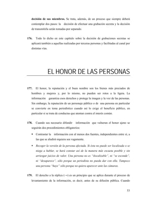 decisión de sus miembros. Se trata, además, de un proceso que siempre deberá
   contemplar dos pasos: la      decisión de efectuar una grabación secreta y la decisión
   de transmitirla serán tomadas por separado.


176.   Todo lo dicho en este capítulo sobre la decisión de grabaciones secretas se
   aplicará también a aquellas realizadas por terceras personas y facilitadas al canal por
   distintas vías.




                     EL HONOR DE LAS PERSONAS

177.   El honor, la reputación y el buen nombre son los bienes más preciados de
   hombres y mujeres y, por lo mismo, no pueden ser rotos a la ligera. La
   información       garantiza esos derechos y protege la imagen y la voz de las personas.
   Sin embargo, la reputación de un personaje público o de una persona en particular
   se convierte en tema periodístico cuando así lo exige el beneficio público, en
   particular si se trata de conductas que atentan contra el interés común.


178.   Cuando sea necesario difundir       información que vulneran el honor ajeno se
   seguirán dos procedimientos obligatorios:

       Contrastar la     información con al menos dos fuentes, independientes entre sí, a
       las que se aludirá siquiera sea vagamente.

       Recoger la versión de la persona afectada. Si ésta no puede ser localizada o se
       niega a hablar, se hará constar así de la manera más escueta posible y sin
       arriesgar juicios de valor. Una persona no es “ilocalizable”, ni “se esconde”,
       ni “desaparece”, sólo porque un periodista no pueda dar con ella. Tampoco
       una persona “huye” sólo porque no quiera aparecer ante las cámaras.


179.   El derecho a la réplica (→) es un principio que se aplica durante el proceso de
   levantamiento de la información, es decir, antes de su difusión pública. Cuando


                                                                                       53
 