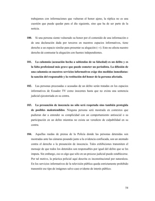 trabajamos con informaciones que vulneran el honor ajeno, la réplica no es una
   cuestión que puede quedar para el día siguiente, sino que ha de ser parte de la
   noticia.


180.   Si una persona siente vulnerado su honor por el contenido de una información o
   de una declaración dada por terceros en nuestros espacios informativos, tiene
   derecho a un espacio similar para presentar su alegación (→). Esto no afecta nuestro
   derecho de contrastar la alegación con fuentes independientes.


181.   La calumnia (acusación hecha a sabiendas de su falsedad) es un delito y es
   la falta profesional más grave que puede cometer un periodista. La difusión de
   una calumnia en nuestros servicios informativos exige dos medidas inmediatas:
   la sanción del responsable y la restitución del honor de la persona afectada.


182.   Las personas procesadas o acusadas de un delito serán tratadas en los espacios
   informativos de Ecuador TV como inocentes hasta que no exista una sentencia
   judicial ejecutoriada en su contra.


183.   La presunción de inocencia no sólo será respetada sino también protegida
   de posibles malentendidos. Ninguna persona será mostrada en contextos que
   pudieran dar a entender su complicidad con un comportamiento antisocial o su
   participación en un delito mientras no exista un veredicto de culpabilidad en su
   contra.


184.   Aquellas ruedas de prensa de la Policía donde las personas detenidas son
   mostradas ante las cámaras posando junto a la evidencia confiscada, son un atentado
   contra el derecho a la presunción de inocencia. Tales exhibiciones transmiten el
   mensaje de que todos los detenidos son responsables por igual del delito que se les
   imputa. Sin embargo, eso es algo que sólo en un proceso judicial puede establecerse.
   Por tal motivo, la práctica policial aquí descrita es inconstitucional por naturaleza.
   En los servicios informativos de la televisión pública queda estrictamente prohibido
   transmitir ese tipo de imágenes salvo caso evidente de interés público.




                                                                                      54
 