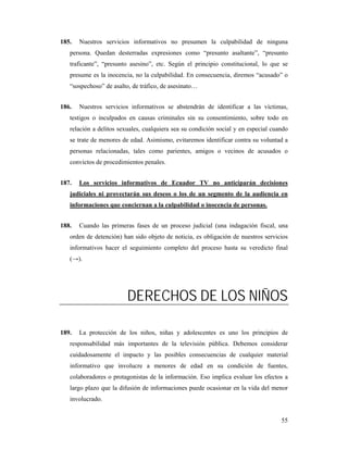 185.   Nuestros servicios informativos no presumen la culpabilidad de ninguna
   persona. Quedan desterradas expresiones como “presunto asaltante”, “presunto
   traficante”, “presunto asesino”, etc. Según el principio constitucional, lo que se
   presume es la inocencia, no la culpabilidad. En consecuencia, diremos “acusado” o
   “sospechoso” de asalto, de tráfico, de asesinato…


186.   Nuestros servicios informativos se abstendrán de identificar a las víctimas,
   testigos o inculpados en causas criminales sin su consentimiento, sobre todo en
   relación a delitos sexuales, cualquiera sea su condición social y en especial cuando
   se trate de menores de edad. Asimismo, evitaremos identificar contra su voluntad a
   personas relacionadas, tales como parientes, amigos o vecinos de acusados o
   convictos de procedimientos penales.


187.   Los servicios informativos de Ecuador TV no anticiparán decisiones
   judiciales ni proyectarán sus deseos o los de un segmento de la audiencia en
   informaciones que conciernan a la culpabilidad o inocencia de personas.


188.   Cuando las primeras fases de un proceso judicial (una indagación fiscal, una
   orden de detención) han sido objeto de noticia, es obligación de nuestros servicios
   informativos hacer el seguimiento completo del proceso hasta su veredicto final
   (→).




                         DERECHOS DE LOS NIÑOS

189.   La protección de los niños, niñas y adolescentes es uno los principios de
   responsabilidad más importantes de la televisión pública. Debemos considerar
   cuidadosamente el impacto y las posibles consecuencias de cualquier material
   informativo que involucre a menores de edad en su condición de fuentes,
   colaboradores o protagonistas de la información. Eso implica evaluar los efectos a
   largo plazo que la difusión de informaciones puede ocasionar en la vida del menor
   involucrado.


                                                                                    55
 