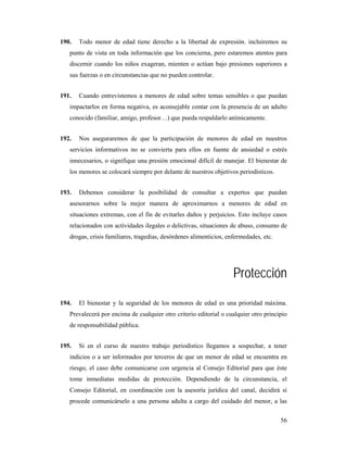 190.   Todo menor de edad tiene derecho a la libertad de expresión. incluiremos su
   punto de vista en toda información que los concierna, pero estaremos atentos para
   discernir cuando los niños exageran, mienten o actúan bajo presiones superiores a
   sus fuerzas o en circunstancias que no pueden controlar.


191.   Cuando entrevistemos a menores de edad sobre temas sensibles o que puedan
   impactarlos en forma negativa, es aconsejable contar con la presencia de un adulto
   conocido (familiar, amigo, profesor…) que pueda respaldarlo anímicamente.


192.   Nos aseguraremos de que la participación de menores de edad en nuestros
   servicios informativos no se convierta para ellos en fuente de ansiedad o estrés
   innecesarios, o signifique una presión emocional difícil de manejar. El bienestar de
   los menores se colocará siempre por delante de nuestros objetivos periodísticos.


193.   Debemos considerar la posibilidad de consultar a expertos que puedan
   asesorarnos sobre la mejor manera de aproximarnos a menores de edad en
   situaciones extremas, con el fin de evitarles daños y perjuicios. Esto incluye casos
   relacionados con actividades ilegales o delictivas, situaciones de abuso, consumo de
   drogas, crisis familiares, tragedias, desórdenes alimenticios, enfermedades, etc.




                                                                    Protección
194.   El bienestar y la seguridad de los menores de edad es una prioridad máxima.
   Prevalecerá por encima de cualquier otro criterio editorial o cualquier otro principio
   de responsabilidad pública.


195.   Si en el curso de nuestro trabajo periodístico llegamos a sospechar, a tener
   indicios o a ser informados por terceros de que un menor de edad se encuentra en
   riesgo, el caso debe comunicarse con urgencia al Consejo Editorial para que éste
   tome inmediatas medidas de protección. Dependiendo de la circunstancia, el
   Consejo Editorial, en coordinación con la asesoría jurídica del canal, decidirá si
   procede comunicárselo a una persona adulta a cargo del cuidado del menor, a las


                                                                                       56
 