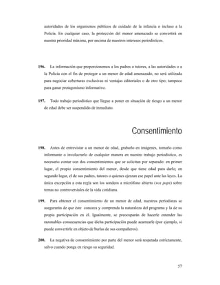 autoridades de los organismos públicos de cuidado de la infancia o incluso a la
   Policía. En cualquier caso, la protección del menor amenazado se convertirá en
   nuestra prioridad máxima, por encima de nuestros intereses periodísticos.




196.   La información que proporcionemos a los padres o tutores, a las autoridades o a
   la Policía con el fin de proteger a un menor de edad amenazado, no será utilizada
   para negociar coberturas exclusivas ni ventajas editoriales o de otro tipo; tampoco
   para ganar protagonismo informativo.


197.   Todo trabajo periodístico que llegue a poner en situación de riesgo a un menor
   de edad debe ser suspendido de inmediato.




                                                          Consentimiento
198.   Antes de entrevistar a un menor de edad, grabarlo en imágenes, tomarlo como
   informante o involucrarlo de cualquier manera en nuestro trabajo periodístico, es
   necesario contar con dos consentimientos que se solicitan por separado: en primer
   lugar, el propio consentimiento del menor, desde que tiene edad para darlo; en
   segundo lugar, el de sus padres, tutores o quienes ejerzan ese papel ante las leyes. La
   única excepción a esta regla son los sondeos a micrófono abierto (vox pops) sobre
   temas no controversiales de la vida cotidiana.

199.   Para obtener el consentimiento de un menor de edad, nuestros periodistas se
   asegurarán de que éste conozca y comprenda la naturaleza del programa y la de su
   propia participación en él. Igualmente, se preocuparán de hacerle entender las
   razonables consecuencias que dicha participación puede acarrearle (por ejemplo, si
   puede convertirle en objeto de burlas de sus compañeros).

200.   La negativa de consentimiento por parte del menor será respetada estrictamente,
   salvo cuando ponga en riesgo su seguridad.



                                                                                       57
 