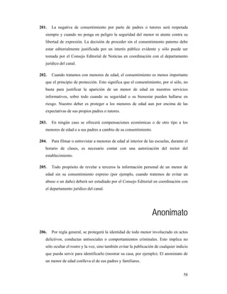 201.   La negativa de consentimiento por parte de padres o tutores será respetada
   siempre y cuando no ponga en peligro la seguridad del menor ni atente contra su
   libertad de expresión. La decisión de proceder sin el consentimiento paterno debe
   estar editorialmente justificada por un interés público evidente y sólo puede ser
   tomada por el Consejo Editorial de Noticias en coordinación con el departamento
   jurídico del canal.

202.   Cuando tratamos con menores de edad, el consentimiento es menos importante
   que el principio de protección. Esto significa que el consentimiento, por sí sólo, no
   basta para justificar la aparición de un menor de edad en nuestros servicios
   informativos, sobre todo cuando su seguridad o su bienestar pueden hallarse en
   riesgo. Nuestro deber es proteger a los menores de edad aun por encima de las
   expectativas de sus propios padres o tutores.

203.   En ningún caso se ofrecerá compensaciones económicas o de otro tipo a los
   menores de edad o a sus padres a cambio de su consentimiento.

204.   Para filmar o entrevistar a menores de edad al interior de las escuelas, durante el
   horario de clases, es necesario contar con una autorización del rector del
   establecimiento.

205.   Todo propósito de revelar a terceros la información personal de un menor de
   edad sin su consentimiento expreso (por ejemplo, cuando tratemos de evitar un
   abuso o un daño) deberá ser estudiado por el Consejo Editorial en coordinación con
   el departamento jurídico del canal.




                                                                    Anonimato
206.   Por regla general, se protegerá la identidad de todo menor involucrado en actos
   delictivos, conductas antisociales o comportamientos criminales. Esto implica no
   sólo ocultar el rostro y la voz, sino también evitar la publicación de cualquier indicio
   que pueda servir para identificarlo (mostrar su casa, por ejemplo). El anonimato de
   un menor de edad conlleva el de sus padres y familiares.


                                                                                        58
 