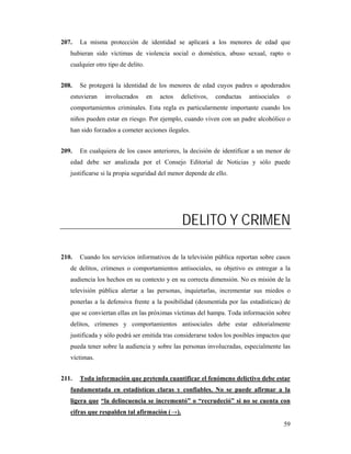 207.   La misma protección de identidad se aplicará a los menores de edad que
   hubieran sido víctimas de violencia social o doméstica, abuso sexual, rapto o
   cualquier otro tipo de delito.


208.   Se protegerá la identidad de los menores de edad cuyos padres o apoderados
   estuvieran    involucrados       en   actos   delictivos,   conductas   antisociales    o
   comportamientos criminales. Esta regla es particularmente importante cuando los
   niños pueden estar en riesgo. Por ejemplo, cuando viven con un padre alcohólico o
   han sido forzados a cometer acciones ilegales.


209.   En cualquiera de los casos anteriores, la decisión de identificar a un menor de
   edad debe ser analizada por el Consejo Editorial de Noticias y sólo puede
   justificarse si la propia seguridad del menor depende de ello.




                                                 DELITO Y CRIMEN

210.   Cuando los servicios informativos de la televisión pública reportan sobre casos
   de delitos, crímenes o comportamientos antisociales, su objetivo es entregar a la
   audiencia los hechos en su contexto y en su correcta dimensión. No es misión de la
   televisión pública alertar a las personas, inquietarlas, incrementar sus miedos o
   ponerlas a la defensiva frente a la posibilidad (desmentida por las estadísticas) de
   que se conviertan ellas en las próximas víctimas del hampa. Toda información sobre
   delitos, crímenes y comportamientos antisociales debe estar editorialmente
   justificada y sólo podrá ser emitida tras considerarse todos los posibles impactos que
   pueda tener sobre la audiencia y sobre las personas involucradas, especialmente las
   víctimas.


211.   Toda información que pretenda cuantificar el fenómeno delictivo debe estar
   fundamentada en estadísticas claras y confiables. No se puede afirmar a la
   ligera que “la delincuencia se incrementó” o “recrudeció” si no se cuenta con
   cifras que respalden tal afirmación (→).
                                                                                          59
 