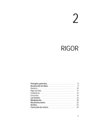 2

                                                            RIGOR




Principios generales. . . . . . . . . . . . . . . . . . . . . . . . . . . . . .             8
Recolección de datos. . . . . . . . . . . . . . . . . . . . . . . . . . . . .               9
Rumores. . . . . . . . . . . . . . . . . . . . . . . . . . . . . . . . . . . . . . . .     10
Rigor del dato. . . . . . . . . . . . . . . . . . . . . . . . . . . . . . . . . . . .      11
Estadísticas. . . . . . . . . . . . . . . . . . . . . . . . . . . . . . . . . . . . .      14
Encuestas. . . . . . . . . . . . . . . . . . . . . . . . . . . . . . . . . . . . . . .     15
Las fuentes. . . . . . . . . . . . . . . . . . . . . . . . . . . . . . . . . . . . .       16
Manipulación. . . . . . . . . . . . . . . . . . . . . . . . . . . . . . . . . . . .        20
Reconstrucciones. . . . . . . . . . . . . . . . . . . . . . . . . . . . . . . .            22
Archivo. . . . . . . . . . . . . . . . . . . . . . . . . . . . . . . . . . . . . . . . .   23
Corrección de errores. . . . . . . . . . . . . . . . . . . . . . . . . . . . .             24



                                                                                            6
 