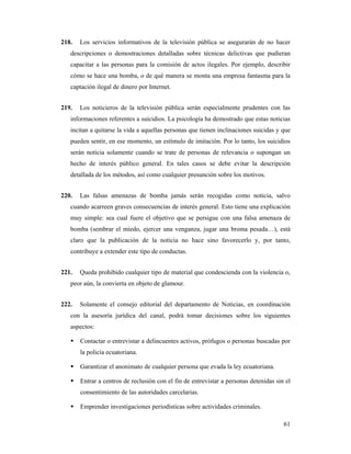 218.   Los servicios informativos de la televisión pública se asegurarán de no hacer
   descripciones o demostraciones detalladas sobre técnicas delictivas que pudieran
   capacitar a las personas para la comisión de actos ilegales. Por ejemplo, describir
   cómo se hace una bomba, o de qué manera se monta una empresa fantasma para la
   captación ilegal de dinero por Internet.


219.   Los noticieros de la televisión pública serán especialmente prudentes con las
   informaciones referentes a suicidios. La psicología ha demostrado que estas noticias
   incitan a quitarse la vida a aquellas personas que tienen inclinaciones suicidas y que
   pueden sentir, en ese momento, un estímulo de imitación. Por lo tanto, los suicidios
   serán noticia solamente cuando se trate de personas de relevancia o supongan un
   hecho de interés público general. En tales casos se debe evitar la descripción
   detallada de los métodos, así como cualquier presunción sobre los motivos.


220.   Las falsas amenazas de bomba jamás serán recogidas como noticia, salvo
   cuando acarreen graves consecuencias de interés general. Esto tiene una explicación
   muy simple: sea cual fuere el objetivo que se persigue con una falsa amenaza de
   bomba (sembrar el miedo, ejercer una venganza, jugar una broma pesada…), está
   claro que la publicación de la noticia no hace sino favorecerlo y, por tanto,
   contribuye a extender este tipo de conductas.


221.   Queda prohibido cualquier tipo de material que condescienda con la violencia o,
   peor aún, la convierta en objeto de glamour.


222.   Solamente el consejo editorial del departamento de Noticias, en coordinación
   con la asesoría jurídica del canal, podrá tomar decisiones sobre los siguientes
   aspectos:

       Contactar o entrevistar a delincuentes activos, prófugos o personas buscadas por
       la policía ecuatoriana.

       Garantizar el anonimato de cualquier persona que evada la ley ecuatoriana.

       Entrar a centros de reclusión con el fin de entrevistar a personas detenidas sin el
       consentimiento de las autoridades carcelarias.

       Emprender investigaciones periodísticas sobre actividades criminales.

                                                                                       61
 