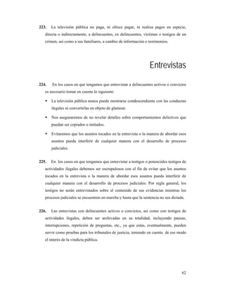 223.   La televisión pública no paga, ni ofrece pagar, ni realiza pagos en especie,
   directa o indirectamente, a delincuentes, ex delincuentes, víctimas o testigos de un
   crimen, así como a sus familiares, a cambio de información o testimonios.




                                                                  Entrevistas
224.   En los casos en que tengamos que entrevistar a delincuentes activos o convictos
   es necesario tomar en cuenta lo siguiente:

       La televisión pública nunca puede mostrarse condescendiente con las conductas
       ilegales ni convertirlas en objeto de glamour.

       Nos aseguraremos de no revelar detalles sobre comportamientos delictivos que
       puedan ser copiados o imitados.

       Evitaremos que los asuntos tocados en la entrevista o la manera de abordar esos
       asuntos pueda interferir de cualquier manera con el desarrollo de procesos
       judiciales.


225.   En los casos en que tengamos que entrevistar a testigos o potenciales testigos de
   actividades ilegales debemos ser escrupulosos con el fin de evitar que los asuntos
   tocados en la entrevista o la manera de abordar esos asuntos pueda interferir de
   cualquier manera con el desarrollo de procesos judiciales. Por regla general, los
   testigos no serán entrevistados sobre el contenido de sus evidencias mientras los
   procesos judiciales se encuentren en marcha y hasta que la sentencia no sea dictada.


226.   Las entrevistas con delincuentes activos o convictos, así como con testigos de
   actividades ilegales, deben ser archivadas en su totalidad, incluyendo pausas,
   interrupciones, repetición de preguntas, etc., ya que estas, eventualmente, pueden
   servir como pruebas para los tribunales de justicia, teniendo en cuenta de ese modo
   el interés de la vindicta pública.




                                                                                     62
 