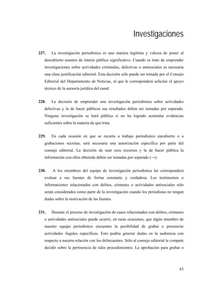 Investigaciones
227.   La investigación periodística es una manera legítima y valiosa de poner al
   descubierto asuntos de interés público significativo. Cuando se trate de emprender
   investigaciones sobre actividades criminales, delictivas o antisociales es necesaria
   una clara justificación editorial. Esta decisión sólo puede ser tomada por el Consejo
   Editorial del Departamento de Noticias, al que le corresponderá solicitar el apoyo
   técnico de la asesoría jurídica del canal.


228.   La decisión de emprender una investigación periodística sobre actividades
   delictivas y la de hacer públicos sus resultados deben ser tomadas por separado.
   Ninguna investigación se hará pública si no ha logrado acumular evidencias
   suficientes sobre la materia de que trata.


229.   En cada ocasión en que se recurra a trabajo periodístico encubierto o a
   grabaciones secretas, será necesaria una autorización específica por parte del
   consejo editorial. La decisión de usar esos recursos y la de hacer pública la
   información con ellos obtenida deben ser tomadas por separado (→).


230.    A los miembros del equipo de investigación periodística les corresponderá
   evaluar a sus fuentes de forma constante y cuidadosa. Los testimonios o
   informaciones relacionadas con delitos, crímenes o actividades antisociales sólo
   serán considerados como parte de la investigación cuando los periodistas no tengan
   dudas sobre la motivación de las fuentes.


231.   Durante el proceso de investigación de casos relacionados con delitos, crímenes
   o actividades antisociales puede ocurrir, en raras ocasiones, que algún miembro de
   nuestro equipo periodístico encuentre la posibilidad de grabar o presenciar
   actividades ilegales específicas. Esto podría generar dudas en la audiencia con
   respecto a nuestra relación con los delincuentes. Sólo al consejo editorial le compete
   decidir sobre la pertinencia de tales procedimientos. La aprobación para grabar o




                                                                                      63
 