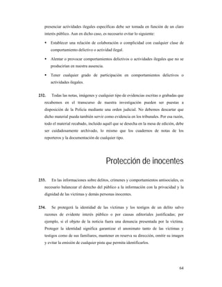presenciar actividades ilegales específicas debe ser tomada en función de un claro
   interés público. Aun en dicho caso, es necesario evitar lo siguiente:

       Establecer una relación de colaboración o complicidad con cualquier clase de
       comportamiento delictivo o actividad ilegal.

       Alentar o provocar comportamientos delictivos o actividades ilegales que no se
       producirían en nuestra ausencia.

       Tener cualquier grado de participación en comportamientos delictivos o
       actividades ilegales.


232.   Todas las notas, imágenes y cualquier tipo de evidencias escritas o grabadas que
   recabemos en el transcurso de nuestra investigación pueden ser puestas a
   disposición de la Policía mediante una orden judicial. No debemos descartar que
   dicho material pueda también servir como evidencia en los tribunales. Por esa razón,
   todo el material recabado, incluido aquél que se desecha en la mesa de edición, debe
   ser cuidadosamente archivado, lo mismo que los cuadernos de notas de los
   reporteros y la documentación de cualquier tipo.




                                          Protección de inocentes
233.   En las informaciones sobre delitos, crímenes y comportamientos antisociales, es
   necesario balancear el derecho del público a la información con la privacidad y la
   dignidad de las víctimas y demás personas inocentes.


234.   Se protegerá la identidad de las víctimas y los testigos de un delito salvo
   razones de evidente interés público o por causas editoriales justificadas; por
   ejemplo, si el objeto de la noticia fuera una denuncia presentada por la víctima.
   Proteger la identidad significa garantizar el anonimato tanto de las víctimas y
   testigos como de sus familiares, mantener en reserva su dirección, omitir su imagen
   y evitar la emisión de cualquier pista que permita identificarlos.




                                                                                    64
 