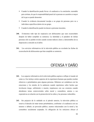 Cuando la identificación puede llevar a la audiencia a la conclusión, razonable
       pero errónea, de que la responsabilidad penal de la persona en cuestión es mayor
       de la que se puede demostrar.

       Cuando la evidencia documental inculpa a un grupo de personas pero no a
       individuos específicos dentro de ese grupo.

       Cuando la identificación puede involucrar a personas inocentes.


240.   Evitaremos todo tipo de suspicacia con delincuentes que sean excarcelados
   después de haber cumplido su sentencia. La identidad y el paradero de dichas
   personas sólo se podrán revelar cuando existan indicios claros y demostrables de su
   disposición a reincidir en el delito.


241.   Los servicios informativos de la televisión pública no revelarán las fechas de
   excarcelación de delincuentes que han cumplido su sentencia.




                                                 OFENSA Y DAÑO

242.   Los espacios informativos de la televisión pública aspiran a reflejar el mundo tal
   como es. Eso incluye ciertos aspectos de la experiencia humana que pueden resultar
   ofensivos o perturbadores para algunas personas. Debemos ser cuidadosos con las
   emociones y los miedos de la audiencia cuando reportemos sobre hechos que
   involucren riesgo, sufrimiento o muerte; respetuosos con sus creencias cuando
   abordemos temas controversiales sobre moral y costumbres; atentos a sus
   expectativas en relación con la protección de los niños y las personas vulnerables.


243.   Sin perjuicio de lo señalado en el párrafo anterior, la televisión pública se
   reserva el derecho de tratar temas perturbadores, confrontar a la audiencia con sus
   temores o debatir, en provecho público, asuntos relacionados con la moral y las
   costumbres socialmente aceptadas. Es obligación de los noticieros ofrecer al

                                                                                         66
 