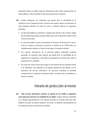 espectador adulto un amplio rango de información sobre temas controversiales de
   interés público, a fin de facilitar su libre toma de posición al respecto.


244.   Cuando trabajemos con contenidos que puedan herir la sensibilidad de la
   audiencia o de un segmento de ella, es preciso que seamos capaces de demostrar un
   claro propósito editorial. En todos los casos se deberán observar los siguientes
   principios:

       La televisión pública no transmite, a ninguna hora del día o de la noche, ningún
       tipo de material que pueda ocasionar daños graves en el desarrollo mental, moral
       o físico de los niños.

       La televisión pública respeta estrictamente los horarios de protección al menor.
       Todos los espacios informativos anteriores al umbral de las 21h00 deben ser
       cuidadosamente editados en función de proteger a la audiencia infantil.

       Los espacios informativos de la televisión pública etiquetarán mediante
       generador de caracteres todo material que pueda herir la sensibilidad de un
       segmento de la audiencia, y advertirán con anticipación, en forma oral, sobre la
       naturaleza de su contenido.

       No existe una ciencia exacta para juzgar la conveniencia de los contenidos frente
       a las audiencias. Ésta depende de las propias expectativas del público y de la
       naturaleza del servicio informativo. Es necesario considerar la probable
       composición de la audiencia, incluyendo niños, en función de los calendarios y
       horarios escolares.




                             Horario de protección al menor
245.   Todo servicio informativo anterior al umbral de las 21h00 se etiquetará
   como apto para menores en compañía de un adulto. Aunque nuestros contenidos
   no se dirigen específicamente a los menores de edad, es un hecho cierto que ellos
   también son parte de nuestra audiencia. Por tanto, no podemos desentendernos de
   las obligaciones que esa presencia nos impone.


                                                                                     67
 