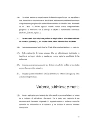 246.   Los niños pueden ser negativamente influenciados por lo que ven, escuchan o
   leen. Los servicios informativos de la televisión pública se asegurarán de que ningún
   comportamiento peligroso que sea fácilmente imitable se transmita antes del umbral
   de las 21h00. Se pondrá especial cuidado cuando dichos comportamientos
   peligrosos se relacionen con el manejo de objetos o herramientas domésticas
   (martillos, cuchillos, tijeras…).


247.   Los noticieros de la televisión pública se asegurarán de no transmitir hechos
   de violencia gratuita (→), sea física o verbal, antes del umbral de las 21h00.


248.   La desnudez antes del umbral de las 21h00 debe estar justificada por el contexto.


249.   Toda exploración de temas sexuales debe ser editorialmente justificada en
   función de su interés público y tratada con respeto hacia la sensibilidad de las
   audiencias.


250.   Imágenes que recojan cualquier tipo de trato sexual sólo podrán ser mostradas
   con un claro propósito educativo.


251.   Imágenes que muestren tratos sexuales entre niños y adultos son ilegales y están
   estrictamente prohibidas.




                            Violencia, sufrimiento y muerte
252.   Nuestra audiencia, especialmente los niños, puede verse perturbada por el retrato
   de la violencia, el sufrimiento y la muerte. Por lo tanto, todo contenido de esa
   naturaleza será claramente etiquetado. Es necesario establecer un balance entre las
   demandas de información de la audiencia y los peligros de causarle impactos
   innecesarios.




                                                                                     68
 
