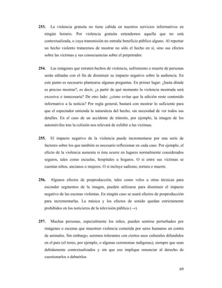 253.   La violencia gratuita no tiene cabida en nuestros servicios informativos en
   ningún horario. Por violencia gratuita entendemos aquella que no está
   contextualizada, o cuya transmisión no entraña beneficio público alguno. Al reportar
   un hecho violento trataremos de mostrar no sólo el hecho en sí, sino sus efectos
   sobre las víctimas y sus consecuencias sobre el perpetrador.


254.   Las imágenes que retraten hechos de violencia, sufrimiento o muerte de personas
   serán editadas con el fin de disminuir su impacto negativo sobre la audiencia. En
   este punto es necesario plantearse algunas preguntas. En primer lugar: ¿hasta dónde
   es preciso mostrar?, es decir, ¿a partir de qué momento la violencia mostrada será
   excesiva o innecesaria? De otro lado: ¿cómo evitar que la edición reste contenido
   informativo a la noticia? Por regla general, bastará con mostrar lo suficiente para
   que el espectador entienda la naturaleza del hecho, sin necesidad de ver todos sus
   detalles. En el caso de un accidente de tránsito, por ejemplo, la imagen de los
   automóviles tras la colisión nos relevará de exhibir a las víctimas.


255.   El impacto negativo de la violencia puede incrementarse por una serie de
   factores sobre los que también es necesario reflexionar en cada caso. Por ejemplo, el
   efecto de la violencia aumenta si ésta ocurre en lugares normalmente considerados
   seguros, tales como escuelas, hospitales u hogares. O si entre sus víctimas se
   cuentan niños, ancianos o mujeres. O si incluye sadismo, tortura o muerte.


256.   Algunos efectos de posproducción, tales como velos u otras técnicas para
   esconder segmentos de la imagen, pueden utilizarse para disminuir el impacto
   negativo de las escenas violentas. En ningún caso se usará efectos de posproducción
   para incrementarlas. La música y los efectos de sonido quedan estrictamente
   prohibidos en los noticieros de la televisión pública (→).


257.   Muchas personas, especialmente los niños, pueden sentirse perturbados por
   imágenes o escenas que muestren violencia cometida por seres humanos en contra
   de animales. Sin embargo, seremos tolerantes con ciertos usos culturales difundidos
   en el país (el toreo, por ejemplo, o algunas ceremonias indígenas), siempre que sean
   debidamente contextualizados y sin que eso implique renunciar al derecho de
   cuestionarlos o debatirlos

                                                                                     69
 