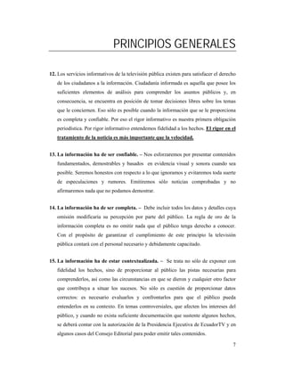 PRINCIPIOS GENERALES

12. Los servicios informativos de la televisión pública existen para satisfacer el derecho
   de los ciudadanos a la información. Ciudadanía informada es aquella que posee los
   suficientes elementos de análisis para comprender los asuntos públicos y, en
   consecuencia, se encuentra en posición de tomar decisiones libres sobre los temas
   que le conciernen. Eso sólo es posible cuando la información que se le proporciona
   es completa y confiable. Por eso el rigor informativo es nuestra primera obligación
   periodística. Por rigor informativo entendemos fidelidad a los hechos. El rigor en el
   tratamiento de la noticia es más importante que la velocidad.


13. La información ha de ser confiable. – Nos esforzaremos por presentar contenidos
   fundamentados, demostrables y basados en evidencia visual y sonora cuando sea
   posible. Seremos honestos con respecto a lo que ignoramos y evitaremos toda suerte
   de especulaciones y rumores. Emitiremos sólo noticias comprobadas y no
   afirmaremos nada que no podamos demostrar.


14. La información ha de ser completa. – Debe incluir todos los datos y detalles cuya
   omisión modificaría su percepción por parte del público. La regla de oro de la
   información completa es no omitir nada que el público tenga derecho a conocer.
   Con el propósito de garantizar el cumplimiento de este principio la televisión
   pública contará con el personal necesario y debidamente capacitado.


15. La información ha de estar contextualizada. – Se trata no sólo de exponer con
   fidelidad los hechos, sino de proporcionar al público las pistas necesarias para
   comprenderlos, así como las circunstancias en que se dieron y cualquier otro factor
   que contribuya a situar los sucesos. No sólo es cuestión de proporcionar datos
   correctos: es necesario evaluarlos y confrontarlos para que el público pueda
   entenderlos en su contexto. En temas controversiales, que afecten los intereses del
   público, y cuando no exista suficiente documentación que sustente algunos hechos,
   se deberá contar con la autorización de la Presidencia Ejecutiva de EcuadorTV y en
   algunos casos del Consejo Editorial para poder emitir tales contenidos.

                                                                                        7
 