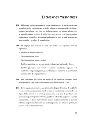 Expresiones malsonantes
258.   El lenguaje ofensivo es una de las causas más frecuentes de queja por parte de
   las audiencias. La conveniencia o no de las palabras es un asunto difícil de juzgar,
   pues depende del tono y del contexto. No hay consensos con respecto a lo que es o
   no aceptable, cuándo o en boca de quién. Entre otros factores, el nivel de ofensa que
   puedan causar las palabras depende de la educación, el sexo, la edad, las creencias,
   la nacionalidad y la cultura de las audiencias.


259.   El lenguaje más ofensivo es aquel que incluye los siguientes tipos de
   expresiones:

       Palabras de connotación sexual.

       Términos de abuso racista.

       Términos de abuso sexual o sexista.

       Palabras peyorativas con respecto a enfermedades o particularidades físicas.

       Palabras peyorativas con respecto a nombres considerados sagrados o al
       vocabulario religioso en general, especialmente si se pronuncian en combinación
       con otros tipos de lenguaje ofensivo.


260.   Las expresiones que caigan en alguna de las categorías anteriores están
   prohibidas en los espacios informativos anteriores al umbral de las 21h00.


261.   En los espacios informativos que se transmiten después del umbral de las 21h00,
   podrán ser incluidas únicamente cuando se trate de citas textuales pronunciadas por
   alguno de los actores de la noticia y, aun así, sólo en el caso de que hayan sido
   pronunciadas por una persona relevante, que hayan sido dichas en público y que no
   sean gratuitas. Es decir, exclusivamente cuando añaden información. El que una
   palabrota sea pronunciada durante una rueda de prensa o una entrevista grabada, no
   justifica su inclusión en el noticiero.



                                                                                      70
 