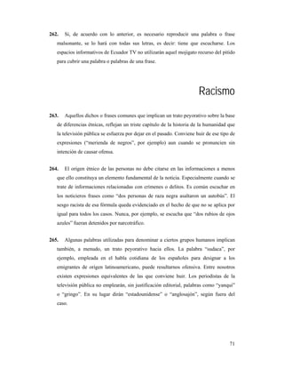262.   Si, de acuerdo con lo anterior, es necesario reproducir una palabra o frase
   malsonante, se lo hará con todas sus letras, es decir: tiene que escucharse. Los
   espacios informativos de Ecuador TV no utilizarán aquel mojigato recurso del pitido
   para cubrir una palabra o palabras de una frase.




                                                                       Racismo
263.   Aquellos dichos o frases comunes que implican un trato peyorativo sobre la base
   de diferencias étnicas, reflejan un triste capítulo de la historia de la humanidad que
   la televisión pública se esfuerza por dejar en el pasado. Conviene huir de ese tipo de
   expresiones (“merienda de negros”, por ejemplo) aun cuando se pronuncien sin
   intención de causar ofensa.


264.   El origen étnico de las personas no debe citarse en las informaciones a menos
   que ello constituya un elemento fundamental de la noticia. Especialmente cuando se
   trate de informaciones relacionadas con crímenes o delitos. Es común escuchar en
   los noticieros frases como “dos personas de raza negra asaltaron un autobús”. El
   sesgo racista de esa fórmula queda evidenciado en el hecho de que no se aplica por
   igual para todos los casos. Nunca, por ejemplo, se escucha que “dos rubios de ojos
   azules” fueran detenidos por narcotráfico.


265.   Algunas palabras utilizadas para denominar a ciertos grupos humanos implican
   también, a menudo, un trato peyorativo hacia ellos. La palabra “sudaca”, por
   ejemplo, empleada en el habla cotidiana de los españoles para designar a los
   emigrantes de origen latinoamericano, puede resultarnos ofensiva. Entre nosotros
   existen expresiones equivalentes de las que conviene huir. Los periodistas de la
   televisión pública no emplearán, sin justificación editorial, palabras como “yanqui”
   o “gringo”. En su lugar dirán “estadounidense” o “anglosajón”, según fuera del
   caso.




                                                                                      71
 