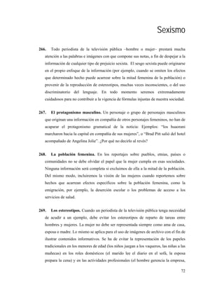 Sexismo
266.   Todo periodista de la televisión pública –hombre o mujer– prestará mucha
   atención a las palabras e imágenes con que compone sus notas, a fin de despejar a la
   información de cualquier tipo de prejuicio sexista. El sesgo sexista puede originarse
   en el propio enfoque de la información (por ejemplo, cuando se omiten los efectos
   que determinado hecho puede acarrear sobre la mitad femenina de la población) o
   provenir de la reproducción de estereotipos, muchas veces inconscientes, o del uso
   discriminatorio del lenguaje. En todo momento seremos extremadamente
   cuidadosos para no contribuir a la vigencia de fórmulas injustas de nuestra sociedad.


267.   El protagonismo masculino. Un personaje o grupo de personajes masculinos
   que originan una información en compañía de otros personajes femeninos, no han de
   acaparar el protagonismo gramatical de la noticia: Ejemplos: “los huaorani
   marcharon hacia la capital en compañía de sus mujeres”, o “Brad Pitt salió del hotel
   acompañado de Angelina Jolie”. ¿Por qué no decirlo al revés?


268.   La población femenina. En los reportajes sobre pueblos, etnias, países o
   comunidades no se debe olvidar el papel que la mujer cumpla en esas sociedades.
   Ninguna información será completa si excluimos de ella a la mitad de la población.
   Del mismo modo, incluiremos la visión de las mujeres cuando reportemos sobre
   hechos que acarrean efectos específicos sobre la población femenina, como la
   emigración, por ejemplo, la deserción escolar o los problemas de acceso a los
   servicios de salud.


269.   Los estereotipos. Cuando un periodista de la televisión pública tenga necesidad
   de acudir a un ejemplo, debe evitar los estereotipos de reparto de tareas entre
   hombres y mujeres. La mujer no debe ser representada siempre como ama de casa,
   esposa o madre. Lo mismo se aplica para el uso de imágenes de archivo con el fin de
   ilustrar contenidos informativos. Se ha de evitar la representación de los papeles
   tradicionales en los menores de edad (los niños juegan a los vaqueros, las niñas a las
   muñecas) en los roles domésticos (el marido lee el diario en el sofá, la esposa
   prepara la cena) y en las actividades profesionales (el hombre gerencia la empresa,

                                                                                      72
 