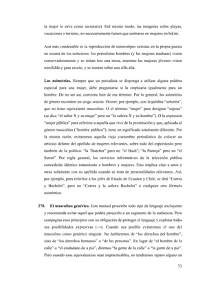 la mujer le sirve como secretaria). Del mismo modo, las imágenes sobre playas,
   vacaciones o turismo, no necesariamente tienen que centrarse en mujeres en bikini.


   Aun más condenable es la reproducción de estereotipos sexistas en la propia puesta
   en escena de los noticieros: los periodistas hombres (y las mujeres maduras) visten
   conservadoramente y se sitúan tras una mesa, mientras las mujeres jóvenes visten
   minifalda y gran escote, y se sientan sobre una silla alta.


   Las asimetrías. Siempre que un periodista se disponga a utilizar alguna palabra
   especial para una mujer, debe preguntarse si la emplearía igualmente para un
   hombre. De no ser así, conviene huir de ese término. Por lo general, las asimetrías
   de género esconden un sesgo sexista. Ocurre, por ejemplo, con la palabra “señorita”,
   que no tiene equivalente masculino. O el término “mujer” para designar “esposa”
   (se dice “el señor X y su mujer” pero no “la señora X y su hombre”). O la expresión
   “mujer pública” para referirse a aquella que vive de la prostitución y que, aplicada al
   género masculino (“hombre público”), tiene un significado totalmente diferente. Por
   la misma razón, evitaremos aquella vieja costumbre periodística de colocar un
   artículo delante del apellido de mujeres relevantes, sobre todo del espectáculo pero
   también de la política: “la Thatcher” pero no “el Bush”; “la Pantoja” pero no “el
   Serrat”. Por regla general, los servicios informativos de la televisión pública
   concederán idéntico tratamiento a hombres y mujeres. Esto implica citar a unos y
   otras solamente con su apellido cuando se trata de personalidades relevantes. Así,
   por ejemplo, para referirse a los jefes de Estado de Ecuador y Chile, se dirá “Correa
   y Bachelet”, pero no “Correa y la señora Bachelet” o cualquier otra fórmula
   asimétrica.


270.   El masculino genérico. Este manual proscribe todo tipo de lenguaje excluyente
   y recomienda evitar aquél que podría parecerlo a un segmento de la audiencia. Pero
   compagina esos principios con su obligación de proteger el lenguaje y explotar todas
   sus posibilidades expresivas (→). Cuando sea posible evitaremos el uso del
   masculino como genérico singular. No hablaremos de “los derechos del hombre”,
   sino de “los derechos humanos” o “de las personas”. En lugar de “el hombre de la
   calle” o “el ciudadano de a pie”, diremos “la gente de la calle” o “la gente de a pie”.
   Pero cuando esas equivalencias sean impracticables, no tendremos reparo alguno en

                                                                                       73
 