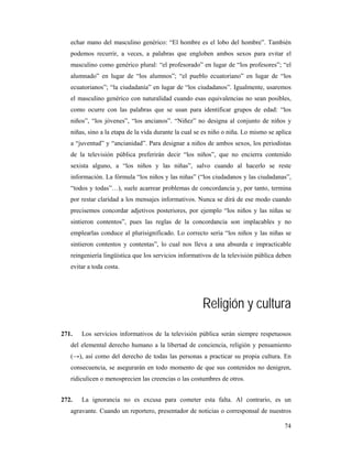 echar mano del masculino genérico: “El hombre es el lobo del hombre”. También
   podemos recurrir, a veces, a palabras que engloben ambos sexos para evitar el
   masculino como genérico plural: “el profesorado” en lugar de “los profesores”; “el
   alumnado” en lugar de “los alumnos”; “el pueblo ecuatoriano” en lugar de “los
   ecuatorianos”; “la ciudadanía” en lugar de “los ciudadanos”. Igualmente, usaremos
   el masculino genérico con naturalidad cuando esas equivalencias no sean posibles,
   como ocurre con las palabras que se usan para identificar grupos de edad: “los
   niños”, “los jóvenes”, “los ancianos”. “Niñez” no designa al conjunto de niños y
   niñas, sino a la etapa de la vida durante la cual se es niño o niña. Lo mismo se aplica
   a “juventud” y “ancianidad”. Para designar a niños de ambos sexos, los periodistas
   de la televisión pública preferirán decir “los niños”, que no encierra contenido
   sexista alguno, a “los niños y las niñas”, salvo cuando al hacerlo se reste
   información. La fórmula “los niños y las niñas” (“los ciudadanos y las ciudadanas”,
   “todos y todas”…), suele acarrear problemas de concordancia y, por tanto, termina
   por restar claridad a los mensajes informativos. Nunca se dirá de ese modo cuando
   precisemos concordar adjetivos posteriores, por ejemplo “los niños y las niñas se
   sintieron contentos”, pues las reglas de la concordancia son implacables y no
   emplearlas conduce al plurisignificado. Lo correcto sería “los niños y las niñas se
   sintieron contentos y contentas”, lo cual nos lleva a una absurda e impracticable
   reingeniería lingüística que los servicios informativos de la televisión pública deben
   evitar a toda costa.




                                                       Religión y cultura
271.   Los servicios informativos de la televisión pública serán siempre respetuosos
   del elemental derecho humano a la libertad de conciencia, religión y pensamiento
   (→), así como del derecho de todas las personas a practicar su propia cultura. En
   consecuencia, se asegurarán en todo momento de que sus contenidos no denigren,
   ridiculicen o menosprecien las creencias o las costumbres de otros.


272.   La ignorancia no es excusa para cometer esta falta. Al contrario, es un
   agravante. Cuando un reportero, presentador de noticias o corresponsal de nuestros

                                                                                       74
 