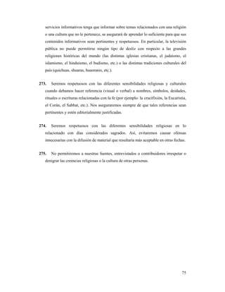 servicios informativos tenga que informar sobre temas relacionados con una religión
   o una cultura que no le pertenece, se asegurará de aprender lo suficiente para que sus
   contenidos informativos sean pertinentes y respetuosos. En particular, la televisión
   pública no puede permitirse ningún tipo de desliz con respecto a las grandes
   religiones históricas del mundo (las distintas iglesias cristianas, el judaísmo, el
   islamismo, el hinduismo, el budismo, etc.) o las distintas tradiciones culturales del
   país (quichuas, shuaras, huaoranis, etc.).


273.   Seremos respetuosos con las diferentes sensibilidades religiosas y culturales
   cuando debamos hacer referencia (visual o verbal) a nombres, símbolos, deidades,
   rituales o escrituras relacionadas con la fe (por ejemplo: la crucifixión, la Eucaristía,
   el Corán, el Sabbat, etc.). Nos aseguraremos siempre de que tales referencias sean
   pertinentes y estén editorialmente justificadas.


274.   Seremos respetuosos con las diferentes sensibilidades religiosas en lo
   relacionado con días considerados sagrados. Así, evitaremos causar ofensas
   innecesarias con la difusión de material que resultaría más aceptable en otras fechas.


275.   No permitiremos a nuestras fuentes, entrevistados o contribuidores irrespetar o
   denigrar las creencias religiosas o la cultura de otras personas.




                                                                                         75
 