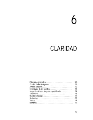6

                                          CLARIDAD




Principios generales. . . . . . . . . . . . . . . . . . . . . . . . . . . . .               22
El valor de las imágenes. . . . . . . . . . . . . . . . . . . . . . . . . .                 22
Ayudas visuales. . . . . . . . . . . . . . . . . . . . . . . . . . . . . . . . .            10
El lenguaje de las fuentes. . . . . . . . . . . . . . . . . . . . . . . . .                 11
Jergas, tecnicismo, lenguaje especializado. . . . . . . . . . . . .                         14
Eufemismos. . . . . . . . . . . . . . . . . . . . . . . . . . . . . . . . . . . . .         15
Uso del lenguaje. . . . . . . . . . . . . . . . . . . . . . . . . . . . . . . . .           17
Sustantivos. . . . . . . . . . . . . . . . . . . . . . . . . . . . . . . . . . . . . .      18
Verbos. . . . . . . . . . . . . . . . . . . . . . . . . . . . . . . . . . . . . . . . . .   19
Nombres. . . . . . . . . . . . . . . . . . . . . . . . . . . . . . . . . . . . . . . .      19



                                                                                            76
 