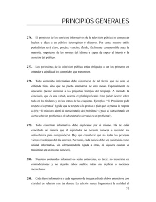 PRINCIPIOS GENERALES

276.   El propósito de los servicios informativos de la televisión pública es comunicar
   hechos e ideas a un público heterogéneo y disperso. Por tanto, nuestro estilo
   periodístico será claro, preciso, conciso, fluido, fácilmente comprensible para la
   mayoría, respetuoso de las normas del idioma y capaz de captar el interés y la
   atención del público.


277.   Los periodistas de la televisión pública están obligados a ser los primeros en
   entender a cabalidad los contenidos que transmiten.


278.   Todo contenido informativo debe construirse de tal forma que no sólo se
   entienda bien, sino que no pueda entenderse de otro modo. Especialmente es
   necesario prestar atención a las pequeñas trampas del lenguaje. A menudo la
   concisión, que es una virtud, acarrea el plurisignificado. Esto puede ocurrir sobre
   todo en los titulares y en los textos de las claquetas. Ejemplos: “El Presidente pide
   respeto a la prensa” (¿pide que se respete a la prensa o pide que la prensa lo respete
   a él?); “El ministro alertó al subsecretario del problema” (¿puso al subsecretario en
   alerta sobre un problema o el subsecretario alertado es un problema?).


279.   Todo contenido informativo debe explicarse por sí mismo. Ha de estar
   concebido de manera que el espectador no necesite conocer o recordar los
   antecedentes para comprenderlo. Hay que considerar que no todas las personas
   vieron el noticiero del día anterior. Por tanto, cada noticia debe ser construida como
   unidad informativa, sin sobreentenderla ligada a otras, ni siquiera cuando se
   transmitan en un mismo noticiero.


280.   Nuestros contenidos informativos serán coherentes, es decir, no incurrirán en
   contradicciones y no dejarán cabos sueltos, ideas sin explicar o nociones
   inconclusas.


281.   Cada frase informativa y cada segmento de imagen editada deben entenderse con
   claridad en relación con las demás. La edición nunca fragmentará la realidad al
                                                                                      77
 