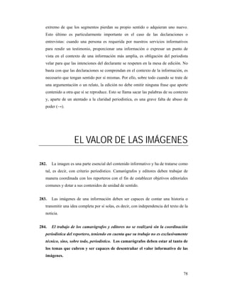 extremo de que los segmentos pierdan su propio sentido o adquieran uno nuevo.
   Esto último es particularmente importante en el caso de las declaraciones o
   entrevistas: cuando una persona es requerida por nuestros servicios informativos
   para rendir un testimonio, proporcionar una información o expresar un punto de
   vista en el contexto de una información más amplia, es obligación del periodista
   velar para que las intenciones del declarante se respeten en la mesa de edición. No
   basta con que las declaraciones se comprendan en el contexto de la información, es
   necesario que tengan sentido por sí mismas. Por ello, sobre todo cuando se trate de
   una argumentación o un relato, la edición no debe omitir ninguna frase que aporte
   contenido a otra que sí se reproduce. Esto se llama sacar las palabras de su contexto
   y, aparte de un atentado a la claridad periodística, es una grave falta de abuso de
   poder (→).




                    EL VALOR DE LAS IMÁGENES

282.   La imagen es una parte esencial del contenido informativo y ha de tratarse como
   tal, es decir, con criterio periodístico. Camarógrafos y editores deben trabajar de
   manera coordinada con los reporteros con el fin de establecer objetivos editoriales
   comunes y dotar a sus contenidos de unidad de sentido.


283.   Las imágenes de una información deben ser capaces de contar una historia o
   transmitir una idea completa por sí solas, es decir, con independencia del texto de la
   noticia.


284.   El trabajo de los camarógrafos y editores no se realizará sin la coordinación
   periodística del reportero, teniendo en cuenta que su trabajo no es exclusivamente
   técnico, sino, sobre todo, periodístico. Los camarógrafos deben estar al tanto de
   los temas que cubren y ser capaces de desentrañar el valor informativo de las
   imágenes.



                                                                                      78
 