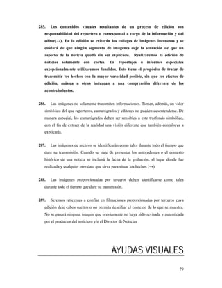 285.   Los contenidos visuales resultantes de un proceso de edición son
   responsabilidad del reportero o corresponsal a cargo de la información y del
   editor(→). En la edición se evitarán los collages de imágenes inconexas y se
   cuidará de que ningún segmento de imágenes deje la sensación de que un
   aspecto de la noticia quedó sin ser explicado.          Realizaremos la edición de
   noticias      solamente   con   cortes.   En   reportajes    o   informes   especiales
   excepcionalmente utilizaremos fundidos. Esto tiene el propósito de tratar de
   transmitir los hechos con la mayor veracidad posible, sin que los efectos de
   edición, música u otros induzcan a una comprensión diferente de los
   acontecimientos.


286.   Las imágenes no solamente transmiten informaciones. Tienen, además, un valor
   simbólico del que reporteros, camarógrafos y editores no pueden desentenderse. De
   manera especial, los camarógrafos deben ser sensibles a este trasfondo simbólico,
   con el fin de extraer de la realidad una visión diferente que también contribuya a
   explicarla.


287.   Las imágenes de archivo se identificarán como tales durante todo el tiempo que
   dure su transmisión. Cuando se trate de presentar los antecedentes o el contexto
   histórico de una noticia se incluirá la fecha de la grabación, el lugar donde fue
   realizada y cualquier otro dato que sirva para situar los hechos (→).


288.   Las imágenes proporcionadas por terceros deben identificarse como tales
   durante todo el tiempo que dure su transmisión.


289.   Seremos reticentes a confiar en filmaciones proporcionadas por terceros cuya
   edición deje cabos sueltos o no permita descifrar el contexto de lo que se muestra.
   No se pasará ninguna imagen que previamente no haya sido revisada y autenticada
   por el productor del noticiero y/o el Director de Noticias




                                             AYUDAS VISUALES
                                                                                      79
 