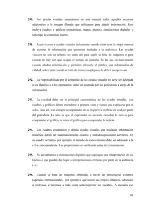 290.   Por ayudas visuales entendemos en este manual todos aquellos recursos
   adicionales a la imagen filmada que utilizamos para añadir información. Esto
   incluye cuadros y gráficos (estadísticas, mapas, planos), simulaciones digitales y
   todo tipo de contenido escrito.


291.   Recurriremos a ayudas visuales únicamente cuando éstas sean la mejor manera
   de exponer la información que queremos trasladar a la audiencia. Las ayudas
   visuales no son un relleno, no están ahí para suplir la falta de imágenes o para
   cuando no hay con qué ocupar el tiempo de pantalla. Se las usa exclusivamente
   cuando añaden información y permiten ofrecerle al público una información de
   calidad, sobre todo cuando se trata de temas complejos o de difícil comprensión.


292.   La responsabilidad por el contenido de las ayudas visuales no debe ser delegada
   a los técnicos o a los operadores: debe ser asumida por los periodistas a cargo de la
   información.


293.   La claridad debe ser la principal característica de las ayudas visuales. Los
   cuadros y gráficos deben entenderse a primera vista y tienen que explicarse por sí
   solos. Aun así, irán siempre acompañados de su respectiva explicación oral por parte
   del periodista. La idea es que el espectador no necesite escuchar la noticia para
   comprender el gráfico, ni mirar el gráfico para comprender la noticia.


294.   Los cuadros estadísticos y demás ayudas visuales que trasladan información
   numérica deben ser matemáticamente exactos y metodológicamente correctos. En
   un cuadro de barras, por ejemplo, el tamaño de cada columna debe ser adecuado a la
   cifra correspondiente. Las proporciones se verificarán antes de la transmisión.


295.   No recurriremos a simulaciones digitales que supongan una interpretación de los
   hechos o que puedan dar lugar a interpretaciones erróneas por parte de la audiencia
   (→).


296.   Cuando se trate de imágenes obtenidas a través de proveedores externos
   (agencias internacionales, por ejemplo), que tienen sus propios titulares, subtítulos
   o símbolos, evitaremos a toda costa sobreimprimir los nuestros. A menudo eso


                                                                                      80
 