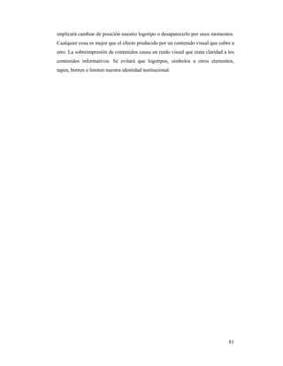 implicará cambiar de posición nuestro logotipo o desaparecerlo por unos momentos.
Cualquier cosa es mejor que el efecto producido por un contenido visual que cubre a
otro. La sobreimpresión de contenidos causa un ruido visual que resta claridad a los
contenidos informativos. Se evitará que logotipos, símbolos u otros elementos,
tapen, borren o limiten nuestra identidad institucional.




                                                                                 81
 