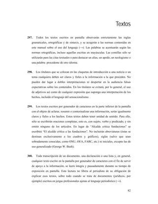 Textos
297.   Todos los textos escritos en pantalla observarán estrictamente las reglas
   gramaticales, ortográficas y de sintaxis, y se acogerán a las normas contenidas en
   este manual sobre el uso del lenguaje (→). Las palabras se acentuarán según las
   normas ortográficas, incluso aquellas escritas en mayúsculas. Las comillas sólo se
   utilizarán para las citas textuales o para destacar un alias, un apodo, un neologismo o
   una palabra procedente de otro idioma.


298.   Los titulares que se colocan en las claquetas de introducción a una noticia o un
   tema cualquiera deben ser claros y fieles a la información a la que preceden. No
   pueden dar lugar a dobles interpretaciones ni despertar en la audiencia falsas
   expectativas sobre los contenidos. En los titulares se evitará, por lo general, el uso
   de adjetivos así como de cualquier expresión que suponga una interpretación de los
   hechos, incluido el lenguaje del sensacionalismo.


299.   Los textos escritos por generador de caracteres en la parte inferior de la pantalla
   con el objeto de aclarar, resumir o contextualizar una información, serán igualmente
   claros y fieles a los hechos. Estos textos deben tener unidad de sentido. Para ello,
   sólo se escribirán oraciones completas, esto es, con sujeto, verbo y predicado, y sin
   omitir ninguno de los artículos. En lugar de “Alcalde critica fundaciones” se
   escribirá “El alcalde critica a las fundaciones”. No incluirán abreviaturas (éstas se
   destinan exclusivamente a los cuadros y gráficos), siglas (salvo que sean
   sobradamente conocidas, como ONU, OEA, FARC, etc.) ni iniciales, excepto las de
   uso generalizado (George W. Bush).


300.   Toda transcripción de un documento, una declaración o una lista y, en general,
   cualquier texto escrito en la pantalla por generador de caracteres con el fin de servir
   de apoyo a la información, se leerá íntegra y pausadamente durante su tiempo de
   exposición en pantalla. Esta lectura no libera al periodista de su obligación de
   explicar esos textos, sobre todo cuando se trata de documentos (jurídicos, por
   ejemplo) escritos en jergas profesionales ajenas al lenguaje periodístico (→).


                                                                                       82
 
