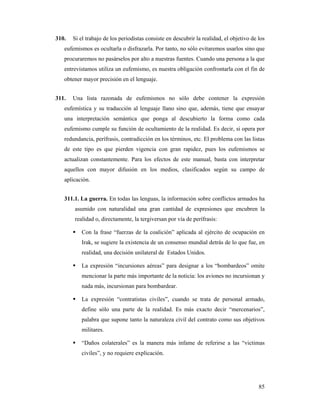 310.   Si el trabajo de los periodistas consiste en descubrir la realidad, el objetivo de los
   eufemismos es ocultarla o disfrazarla. Por tanto, no sólo evitaremos usarlos sino que
   procuraremos no pasárselos por alto a nuestras fuentes. Cuando una persona a la que
   entrevistamos utiliza un eufemismo, es nuestra obligación confrontarla con el fin de
   obtener mayor precisión en el lenguaje.


311.   Una lista razonada de eufemismos no sólo debe contener la expresión
   eufemística y su traducción al lenguaje llano sino que, además, tiene que ensayar
   una interpretación semántica que ponga al descubierto la forma como cada
   eufemismo cumple su función de ocultamiento de la realidad. Es decir, si opera por
   redundancia, perífrasis, contradicción en los términos, etc. El problema con las listas
   de este tipo es que pierden vigencia con gran rapidez, pues los eufemismos se
   actualizan constantemente. Para los efectos de este manual, basta con interpretar
   aquellos con mayor difusión en los medios, clasificados según su campo de
   aplicación.


   311.1. La guerra. En todas las lenguas, la información sobre conflictos armados ha
       asumido con naturalidad una gran cantidad de expresiones que encubren la
       realidad o, directamente, la tergiversan por vía de perífrasis:

          Con la frase “fuerzas de la coalición” aplicada al ejército de ocupación en
          Irak, se sugiere la existencia de un consenso mundial detrás de lo que fue, en
          realidad, una decisión unilateral de Estados Unidos.

          La expresión “incursiones aéreas” para designar a los “bombardeos” omite
          mencionar la parte más importante de la noticia: los aviones no incursionan y
          nada más, incursionan para bombardear.

          La expresión “contratistas civiles”, cuando se trata de personal armado,
          define sólo una parte de la realidad. Es más exacto decir “mercenarios”,
          palabra que supone tanto la naturaleza civil del contrato como sus objetivos
          militares.

          “Daños colaterales” es la manera más infame de referirse a las “victimas
          civiles”, y no requiere explicación.




                                                                                          85
 