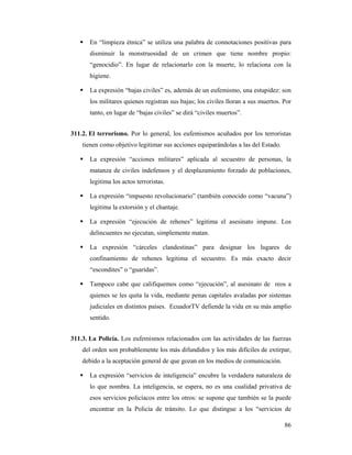 En “limpieza étnica” se utiliza una palabra de connotaciones positivas para
       disminuir la monstruosidad de un crimen que tiene nombre propio:
       “genocidio”. En lugar de relacionarlo con la muerte, lo relaciona con la
       higiene.

       La expresión “bajas civiles” es, además de un eufemismo, una estupidez: son
       los militares quienes registran sus bajas; los civiles lloran a sus muertos. Por
       tanto, en lugar de “bajas civiles” se dirá “civiles muertos”.


311.2. El terrorismo. Por lo general, los eufemismos acuñados por los terroristas
    tienen como objetivo legitimar sus acciones equiparándolas a las del Estado.

       La expresión “acciones militares” aplicada al secuestro de personas, la
       matanza de civiles indefensos y el desplazamiento forzado de poblaciones,
       legitima los actos terroristas.

       La expresión “impuesto revolucionario” (también conocido como “vacuna”)
       legitima la extorsión y el chantaje.

       La expresión “ejecución de rehenes” legitima el asesinato impune. Los
       delincuentes no ejecutan, simplemente matan.

       La expresión “cárceles clandestinas” para designar los lugares de
       confinamiento de rehenes legitima el secuestro. Es más exacto decir
       “escondites” o “guaridas”.

       Tampoco cabe que califiquemos como “ejecución”, al asesinato de reos a
       quienes se les quita la vida, mediante penas capitales avaladas por sistemas
       judiciales en distintos países. EcuadorTV defiende la vida en su más amplio
       sentido.


311.3. La Policía. Los eufemismos relacionados con las actividades de las fuerzas
    del orden son probablemente los más difundidos y los más difíciles de extirpar,
    debido a la aceptación general de que gozan en los medios de comunicación.

       La expresión “servicios de inteligencia” encubre la verdadera naturaleza de
       lo que nombra. La inteligencia, se espera, no es una cualidad privativa de
       esos servicios policíacos entre los otros: se supone que también se la puede
       encontrar en la Policía de tránsito. Lo que distingue a los “servicios de

                                                                                    86
 