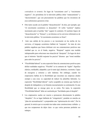 contradictio in terminis. En lugar de “crecimiento cero” y “crecimiento
negativo”, los periodistas de la televisión pública dirán “estancamiento” y
“decrecimiento”, que son precisamente las palabras que los inventores de
esos eufemismos quisieron evitar.

Otro tanto sucede con la palabra “desaceleración”. Se dice, por ejemplo, que
“el crecimiento económico se desacelera”. El verbo “acelerar” implica
incremento pero el prefijo “des” sugiere lo contrario. El sustituto lógico de
“desaceleración” es “frenazo”, y así diremos en los servicios informativos de
la televisión pública: “el crecimiento económico se frena”.

Ante una subida de los precios o un incremento en las tarifas de los
servicios, el lenguaje económico hablará de “reajustes”. Se trata de otra
palabra engañosa que busca disfrazar con sus connotaciones positivas una
realidad que es, en el fondo, negativa. “Reajuste” sugiere una medida
indispensable para solucionar una situación de “desajuste”. En lugar de decir
que el ministro “decidió reajustar los precios” diremos que “tomó medidas
para subir los precios”.

“Flexibilidad laboral” es otra expresión llena de connotaciones positivas para
definir realidades negativas. “Flexible” es lo contrario de “rígido”. Significa
elástico, moldeable, adaptable y por lo tanto ágil, dinámico, resistente. Capaz
de encogerse y estirarse y salir indemne. Sin embargo, cuando los
empresarios hablan de la flexibilidad que necesitan sus empresas aluden
siempre a una cosa: su capacidad de reducir las plantillas laborales. La
expresión “flexibilidad laboral” vuelve aceptable un sistema que facilita el
despido de trabajadores y no fomenta necesariamente su contratación. Es una
flexibilidad que se encoge pero no se estira. Por tanto, la expresión
“Flexibilidad laboral” debe ser sustituida por “facilidades para el despido”.

Los empresarios suelen ser reacios a pronunciar directamente la palabra
“despidos”. En su lugar hablarán de “reingeniería”, pondrán en marcha un
“plan de racionalización” o propondrán una “optimización de roles”. Por lo
general, la noticia que se esconde tras todas estas construcciones verbales –y
que nos ocuparemos de dejar clara– es que varias personas perderán sus
trabajos.


                                                                            88
 