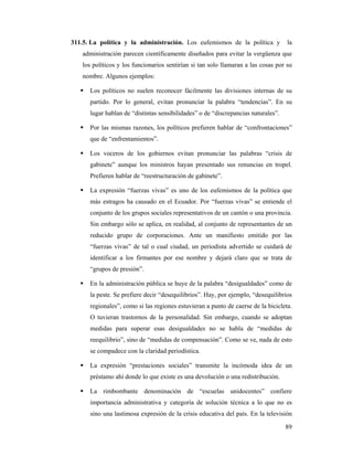 311.5. La política y la administración. Los eufemismos de la política y            la
   administración parecen científicamente diseñados para evitar la vergüenza que
   los políticos y los funcionarios sentirían si tan solo llamaran a las cosas por su
   nombre. Algunos ejemplos:

      Los políticos no suelen reconocer fácilmente las divisiones internas de su
      partido. Por lo general, evitan pronunciar la palabra “tendencias”. En su
      lugar hablan de “distintas sensibilidades” o de “discrepancias naturales”.

      Por las mismas razones, los políticos prefieren hablar de “confrontaciones”
      que de “enfrentamientos”.

      Los voceros de los gobiernos evitan pronunciar las palabras “crisis de
      gabinete” aunque los ministros hayan presentado sus renuncias en tropel.
      Prefieren hablar de “reestructuración de gabinete”.

      La expresión “fuerzas vivas” es uno de los eufemismos de la política que
      más estragos ha causado en el Ecuador. Por “fuerzas vivas” se entiende el
      conjunto de los grupos sociales representativos de un cantón o una provincia.
      Sin embargo sólo se aplica, en realidad, al conjunto de representantes de un
      reducido grupo de corporaciones. Ante un manifiesto emitido por las
      “fuerzas vivas” de tal o cual ciudad, un periodista advertido se cuidará de
      identificar a los firmantes por ese nombre y dejará claro que se trata de
      “grupos de presión”.

      En la administración pública se huye de la palabra “desigualdades” como de
      la peste. Se prefiere decir “desequilibrios”. Hay, por ejemplo, “desequilibrios
      regionales”, como si las regiones estuvieran a punto de caerse de la bicicleta.
      O tuvieran trastornos de la personalidad. Sin embargo, cuando se adoptan
      medidas para superar esas desigualdades no se habla de “medidas de
      reequilibrio”, sino de “medidas de compensación”. Como se ve, nada de esto
      se compadece con la claridad periodística.

      La expresión “prestaciones sociales” transmite la incómoda idea de un
      préstamo ahí donde lo que existe es una devolución o una redistribución.

      La rimbombante denominación de “escuelas unidocentes” confiere
      importancia administrativa y categoría de solución técnica a lo que no es
      sino una lastimosa expresión de la crisis educativa del país. En la televisión

                                                                                   89
 