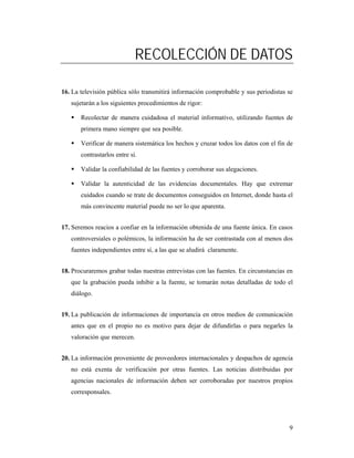 RECOLECCIÓN DE DATOS

16. La televisión pública sólo transmitirá información comprobable y sus periodistas se
   sujetarán a los siguientes procedimientos de rigor:

       Recolectar de manera cuidadosa el material informativo, utilizando fuentes de
       primera mano siempre que sea posible.

       Verificar de manera sistemática los hechos y cruzar todos los datos con el fin de
       contrastarlos entre sí.

       Validar la confiabilidad de las fuentes y corroborar sus alegaciones.

       Validar la autenticidad de las evidencias documentales. Hay que extremar
       cuidados cuando se trate de documentos conseguidos en Internet, donde hasta el
       más convincente material puede no ser lo que aparenta.


17. Seremos reacios a confiar en la información obtenida de una fuente única. En casos
   controversiales o polémicos, la información ha de ser contrastada con al menos dos
   fuentes independientes entre sí, a las que se aludirá claramente.


18. Procuraremos grabar todas nuestras entrevistas con las fuentes. En circunstancias en
   que la grabación pueda inhibir a la fuente, se tomarán notas detalladas de todo el
   diálogo.


19. La publicación de informaciones de importancia en otros medios de comunicación
   antes que en el propio no es motivo para dejar de difundirlas o para negarles la
   valoración que merecen.


20. La información proveniente de proveedores internacionales y despachos de agencia
   no está exenta de verificación por otras fuentes. Las noticias distribuidas por
   agencias nacionales de información deben ser corroboradas por nuestros propios
   corresponsales.




                                                                                      9
 