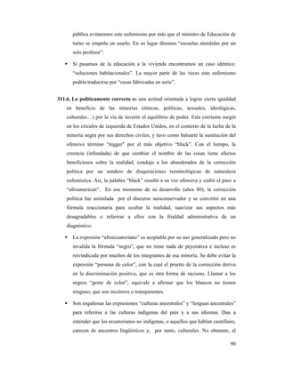 pública evitaremos este eufemismo por más que el ministro de Educación de
       turno se empeñe en usarlo. En su lugar diremos “escuelas atendidas por un
       solo profesor”.

       Si pasamos de la educación a la vivienda encontramos un caso idéntico:
       “soluciones habitacionales”. La mayor parte de las veces este eufemismo
       podría traducirse por “casas fabricadas en serie”.


311.6. Lo políticamente correcto es una actitud orientada a lograr cierta igualdad
    en beneficio de las minorías (étnicas, políticas, sexuales, ideológicas,
    culturales…) por la vía de invertir el equilibrio de poder. Esta corriente surgió
    en los círculos de izquierda de Estados Unidos, en el contexto de la lucha de la
    minoría negra por sus derechos civiles, y tuvo como baluarte la sustitución del
    ofensivo término “nigger" por el más objetivo “black”. Con el tiempo, la
    creencia (infundada) de que cambiar el nombre de las cosas tiene efectos
    beneficiosos sobre la realidad, condujo a los abanderados de la corrección
    política por un sendero de disquisiciones terminológicas de naturaleza
    eufemística. Así, la palabra “black” resultó a su vez ofensiva y cedió el paso a
    “afroamerican”. En ese momento de su desarrollo (años 80), la corrección
    política fue asimilada por el discurso neoconservador y se convirtió en una
    fórmula reaccionaria para ocultar la realidad, suavizar sus aspectos más
    desagradables o referirse a ellos con la frialdad administrativa de un
    diagnóstico.

       La expresión “afroecuatoriano” es aceptable por su uso generalizado pero no
       invalida la fórmula “negro”, que no tiene nada de peyorativa e incluso es
       reivindicada por muchos de los integrantes de esa minoría. Se debe evitar la
       expresión “persona de color”, con la cual el prurito de la corrección deriva
       en la discriminación positiva, que es otra forma de racismo. Llamar a los
       negros “gente de color”, equivale a afirmar que los blancos no tienen
       ninguno, que son incoloros o transparentes.

       Son engañosas las expresiones “culturas ancestrales” y “lenguas ancestrales”
       para referirse a las culturas indígenas del país y a sus idiomas. Dan a
       entender que los ecuatorianos no indígenas, o aquellos que hablan castellano,
       carecen de ancestros lingüísticos y, por tanto, culturales. No obstante, al

                                                                                  90
 