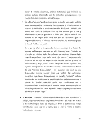 hablar de culturas ancestrales, estamos reafirmando que provienen de
       antiguas culturas relacionadas con los individuos contemporáneos, por
       razones históricas, lingüísticas, geográficas, etc.

       La palabra “anciano” puede aplicarse como un insulto pero puede, también,
       usarse de manera digna y respetuosa. Debemos evitar lo primero, pero no al
       extremo de expulsarla de nuestro vocabulario. El término “anciano” dice
       mucho más sobre la condición vital de una persona que la fría y
       administrativa expresión “persona de la tercera edad”. Eso de dividir la vida
       humana en tres etapas puede estar bien para las estadísticas, pero es
       empobrecedor cuando se habla de personas concretas. Lo mismo se aplica a
       la fórmula “adultos mayores”.

       En lo que se refiere a discapacidades físicas o mentales, la evolución del
       lenguaje políticamente correcto ha sido desconcertante. Consistió, en
       principio, en eliminar todas las palabras que designan discapacidades
       específicas (paralítico, ciego, sordo, mudo, cojo, manco…) por considerarlas
       ofensivas. En su lugar, se adoptó un solo término genérico: primero fue
       “minusválido” y, luego, cuando incluso esta palabra resultó peyorativa para
       algunos, “discapacitado”. En muchas ocasiones, cuando los medios hablan
       de una “persona discapacitada”,           nos quedamos sin saber de qué
       discapacidad concreta padece. Claro que también hay eufemismos
       específicos para algunas discapacidades, por ejemplo, “invidente” en lugar
       de ciego. En los noticieros de la televisión pública, preferiremos siempre el
       empleo del término específico común, pues consideramos que la
       discriminación no se encuentra en las palabras, sino en la mente de quien las
       usa: sólo quien tiene una visión peyorativa sobre la ceguera puede encontrar
       peyorativa la palabra “ciego”.


311.7. Filaterías. “Filatería”, ecuatorianismo aceptado por la Real Academia de la
    Lengua, significa “abundancia de palabras rebuscadas”. Lo propio del filático
    es la ostentación por medio del lenguaje, es decir, la pretensión de otorgar
    importancia a cosas que no la tienen, para lo cual se recurre a palabras
    rimbombantes y sonoras.



                                                                                 91
 