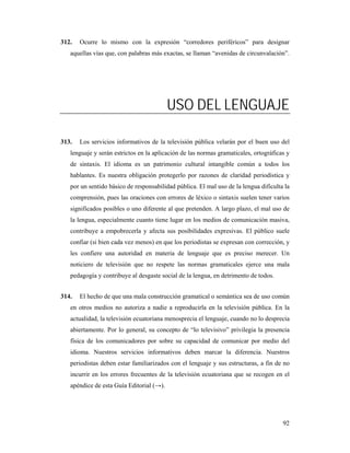 312.   Ocurre lo mismo con la expresión “corredores periféricos” para designar
   aquellas vías que, con palabras más exactas, se llaman “avenidas de circunvalación”.




                                          USO DEL LENGUAJE

313.   Los servicios informativos de la televisión pública velarán por el buen uso del
   lenguaje y serán estrictos en la aplicación de las normas gramaticales, ortográficas y
   de sintaxis. El idioma es un patrimonio cultural intangible común a todos los
   hablantes. Es nuestra obligación protegerlo por razones de claridad periodística y
   por un sentido básico de responsabilidad pública. El mal uso de la lengua dificulta la
   comprensión, pues las oraciones con errores de léxico o sintaxis suelen tener varios
   significados posibles o uno diferente al que pretenden. A largo plazo, el mal uso de
   la lengua, especialmente cuanto tiene lugar en los medios de comunicación masiva,
   contribuye a empobrecerla y afecta sus posibilidades expresivas. El público suele
   confiar (si bien cada vez menos) en que los periodistas se expresan con corrección, y
   les confiere una autoridad en materia de lenguaje que es preciso merecer. Un
   noticiero de televisión que no respete las normas gramaticales ejerce una mala
   pedagogía y contribuye al desgaste social de la lengua, en detrimento de todos.


314.   El hecho de que una mala construcción gramatical o semántica sea de uso común
   en otros medios no autoriza a nadie a reproducirla en la televisión pública. En la
   actualidad, la televisión ecuatoriana menosprecia el lenguaje, cuando no lo desprecia
   abiertamente. Por lo general, su concepto de “lo televisivo” privilegia la presencia
   física de los comunicadores por sobre su capacidad de comunicar por medio del
   idioma. Nuestros servicios informativos deben marcar la diferencia. Nuestros
   periodistas deben estar familiarizados con el lenguaje y sus estructuras, a fin de no
   incurrir en los errores frecuentes de la televisión ecuatoriana que se recogen en el
   apéndice de esta Guía Editorial (→).




                                                                                      92
 
