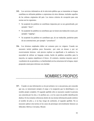 315.   Los servicios informativos de la televisión pública que se transmitan en lengua
   castellana no utilizarán palabras o expresiones de otros idiomas, incluidos aquellos
   de las culturas originarias del país. Los únicos criterios de excepción para esta
   norma son los siguientes:

       Se aceptarán las palabras no castellanas impuestas por su uso generalizado, por
       ejemplo: “show”.

       Se aceptarán las palabras no castellanas que no tienen una traducción exacta, por
       ejemplo: “zapping”.

       Se aceptarán las palabras no castellanas que, de ser traducidas, perderían parte
       de sus connotaciones, por ejemplo: “yawarlocro”.


316.   Los términos empleados deben ser comunes pero no vulgares. Cuando sea
   necesario incluir palabras poco frecuentes –por estar en desuso o por ser
   excesivamente técnicas– será preciso explicar su significado a la audiencia. La
   necesidad de utilizar un lenguaje común, hecho de palabras accesibles para la
   mayoría, no supone empobrecer el léxico. Al contrario, mientras mayores sean el
   vocabulario de un periodista y su familiaridad con las estructuras de la lengua, mejor
   preparado estará para informar con claridad.




                                         NOMBRES PROPIOS

317.   Cuando en una información se cite por primera vez a una persona, por conocida
   que sea, se mencionará siempre el cargo o la ocupación que la identifiquen y su
   nombre propio completo. El segundo apellido sólo es necesario cuando la persona
   sea conocida por los dos, o lo prefiera así, y en los casos de posible identificación
   dudosa. En las restantes referencias dentro de esa misma información puede omitirse
   el nombre de pila y, si no hay riesgo de confusión, el segundo apellido. No es
   necesario aplicar esta norma en los casos de personajes universalmente famosos ya
   fallecidos: Bolívar, Cervantes, Mozart.


                                                                                      93
 