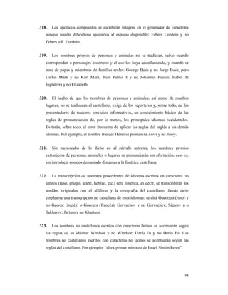 318.   Los apellidos compuestos se escribirán íntegros en el generador de caracteres
   aunque resulte dificultoso ajustarlos al espacio disponible: Febres Cordero y no
   Febres o F. Cordero.


319.   Los nombres propios de personas y animales no se traducen, salvo cuando
   correspondan a personajes históricos y el uso los haya castellanizado, y cuando se
   trate de papas y miembros de familias reales: George Bush y no Jorge Bush, pero
   Carlos Marx y no Karl Marx; Juan Pablo II y no Johannes Paulus; Isabel de
   Inglaterra y no Elizabeth.


320.   El hecho de que los nombres de personas y animales, así como de muchos
   lugares, no se traduzcan al castellano, exige de los reporteros y, sobre todo, de los
   presentadores de nuestros servicios informativos, un conocimiento básico de las
   reglas de pronunciación de, por lo menos, los principales idiomas occidentales.
   Evitarán, sobre todo, el error frecuente de aplicar las reglas del inglés a los demás
   idiomas. Por ejemplo, el nombre francés Henri se pronuncia Anrrí y no Jénry.


321.   Sin menoscabo de lo dicho en el párrafo anterior, los nombres propios
   extranjeros de personas, animales o lugares se pronunciarán sin afectación, esto es,
   sin introducir sonidos demasiado distantes a la fonética castellana.


322.   La transcripción de nombres procedentes de idiomas escritos en caracteres no
   latinos (ruso, griego, árabe, hebreo, etc.) será fonética, es decir, se transcribirán los
   sonidos originales con el alfabeto y la ortografía del castellano. Jamás debe
   emplearse una transcripción no castellana de esos idiomas: se dirá Gueorgui (ruso) y
   no George (inglés) o Goerges (francés); Gorvachov y no Gorvachev; Sájarov y o
   Sakharov; Jartum y no Khartum.


323.   Los nombres no castellanos escritos con caracteres latinos se acentuarán según
   las reglas de su idioma: Windsor y no Wíndsor; Dario Fo y no Darío Fo. Los
   nombres no castellanos escritos con caracteres no latinos se acentuarán según las
   reglas del castellano. Por ejemplo: “el ex primer ministro de Israel Simón Peres”.




                                                                                         94
 