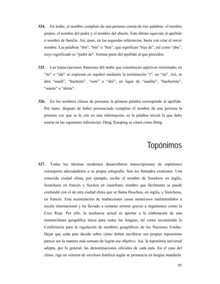 324.   En árabe, el nombre completo de una persona consta de tres palabras: el nombre
   propio, el nombre del padre y el nombre del abuelo. Este último equivale al apellido
   o nombre de familia. Así, pues, en las segundas referencias, basta con citar el tercer
   nombre. Las palabras “ibn”, “bin” o “ben”, que significan “hijo de”, así como “abu”,
   cuyo significado es “padre de”, forman parte del apellido al que preceden.


325.   Las transcripciones francesas del árabe que constituyen adjetivos terminados en
   “ite” o “ide” se expresan en español mediante la terminación “í”, no “ita”. Así, se
   dirá “saudí”, “hachemí”, “suní” o “shií”, en lugar de “saudita”, “hachemita”,
   “sunita” o “shiita”.


326.   En los nombres chinos de personas la primera palabra corresponde al apellido.
   Por tanto, después de haber pronunciado completo el nombre de una persona la
   primera vez que se le cite en una información, es la palabra inicial la que debe
   usarse en las siguientes referencias: Deng Xiaoping se citará como Deng.




                                                                   Topónimos
327.   Todos los idiomas modernos desarrollaron transcripciones de topónimos
   extranjeros adecuándolos a su propia ortografía. Son los llamados exónimos. Una
   conocida ciudad china, por ejemplo, recibe el nombre de Soochow en inglés,
   Soutcheou en francés y Suchou en castellano, nombre que fácilmente se puede
   confundir con el de otra ciudad china que se llama Hsuchou, en inglés, y Siutcheou,
   en francés. Esta acumulación de traducciones causa numerosos malentendidos a
   escala internacional y ha llevado a cometer errores graves a organismos como la
   Cruz Roja. Por ello, la tendencia actual es aportar a la elaboración de una
   nomenclatura geográfica única para todas las lenguas, tal como recomienda la
   Conferencia para la regulación de nombres geográficos de las Naciones Unidas.
   Dejar que cada país decida sobre cómo deben escribirse sus propias toponimias
   parece ser la manera más sensata de lograr ese objetivo. Así, la toponimia universal
   adopta, por lo general, las denominaciones oficiales de cada país. En el caso del
   chino, rige un sistema de escritura fonética según se pronuncia en lengua mandarín.

                                                                                      95
 